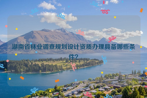 湖南省林業調查規劃設計資質辦理具備哪些條件？