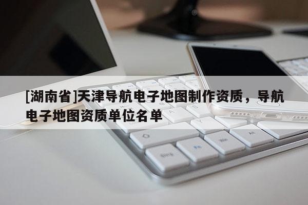 [湖南省]天津導航電子地圖制作資質，導航電子地圖資質單位名單