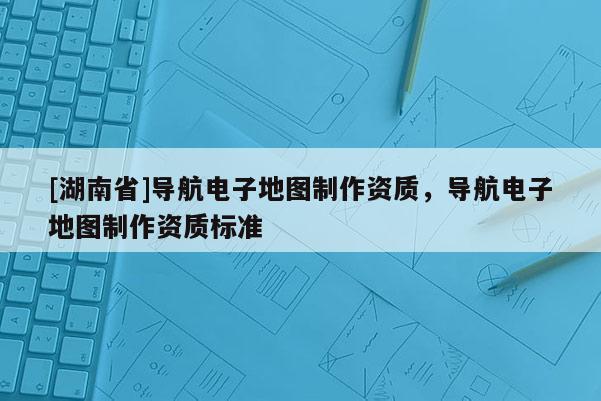 [湖南省]導航電子地圖制作資質，導航電子地圖制作資質標準
