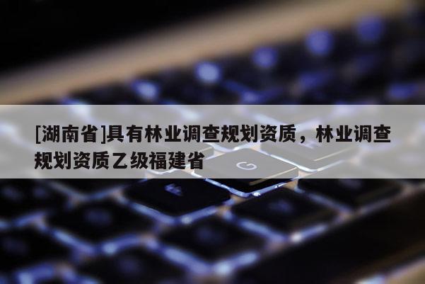 [湖南省]具有林業調查規劃資質，林業調查規劃資質乙級福建省
