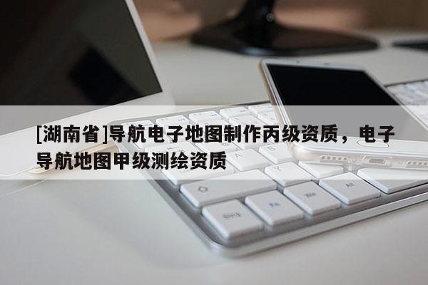 [湖南省]導航電子地圖制作丙級資質，電子導航地圖甲級測繪資質