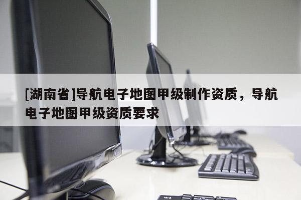 [湖南省]導航電子地圖甲級制作資質，導航電子地圖甲級資質要求