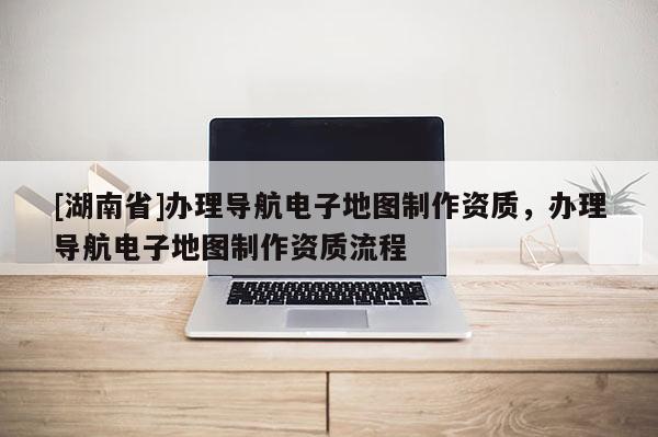 [湖南省]辦理導航電子地圖制作資質，辦理導航電子地圖制作資質流程