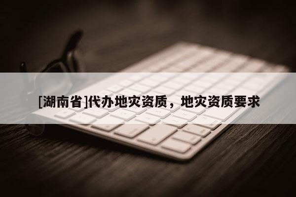 [湖南省]代辦地災(zāi)資質(zhì)，地災(zāi)資質(zhì)要求