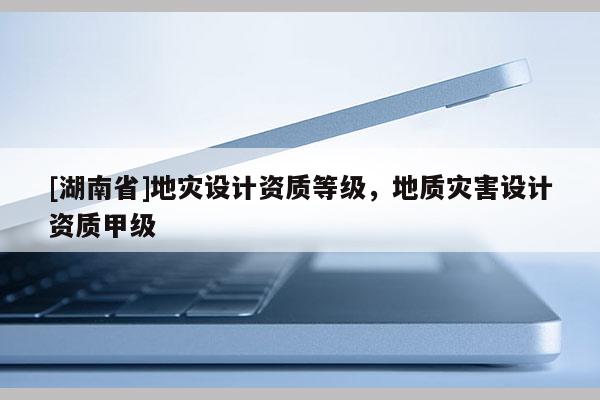 [湖南省]地災(zāi)設(shè)計資質(zhì)等級，地質(zhì)災(zāi)害設(shè)計資質(zhì)甲級