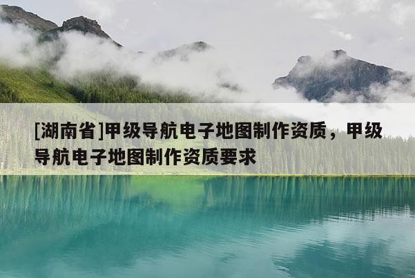 [湖南省]甲級導航電子地圖制作資質，甲級導航電子地圖制作資質要求