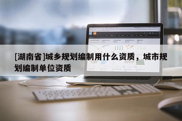 [湖南省]城鄉規劃編制用什么資質，城市規劃編制單位資質