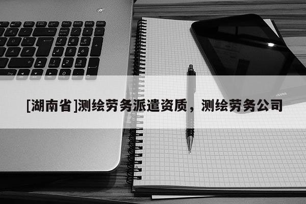 [湖南省]測繪勞務派遣資質，測繪勞務公司