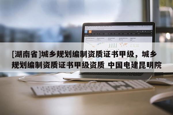 [湖南省]城鄉規劃編制資質證書甲級，城鄉規劃編制資質證書甲級資質 中國電建昆明院