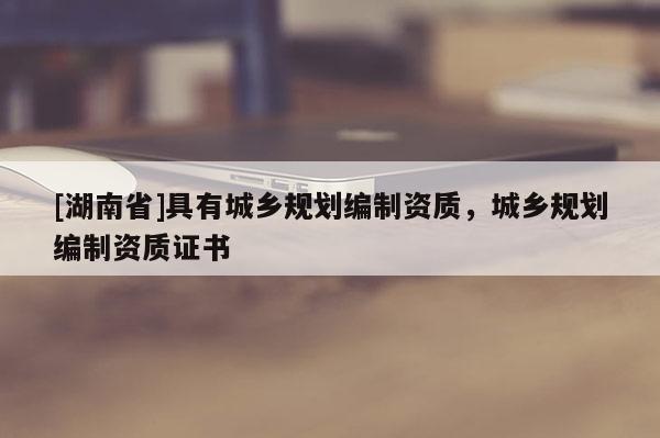 [湖南省]具有城鄉規劃編制資質，城鄉規劃編制資質證書