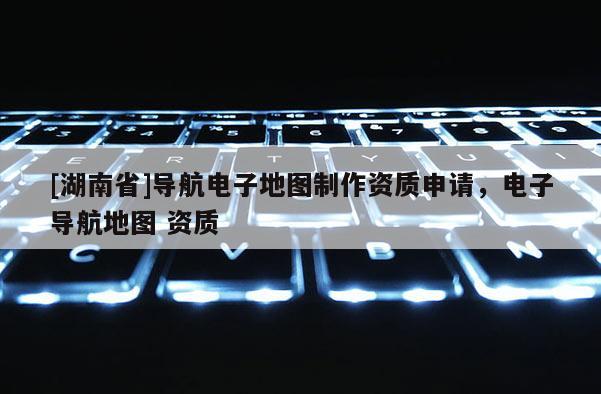 [湖南省]導航電子地圖制作資質申請，電子導航地圖 資質
