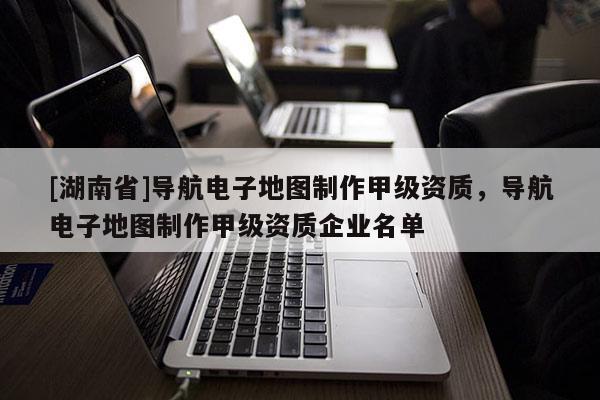 [湖南省]導航電子地圖制作甲級資質，導航電子地圖制作甲級資質企業名單