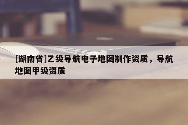 [湖南省]乙級導航電子地圖制作資質，導航地圖甲級資質