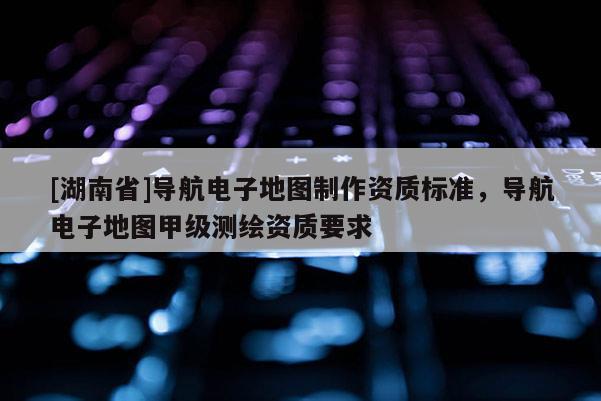 [湖南省]導航電子地圖制作資質標準，導航電子地圖甲級測繪資質要求