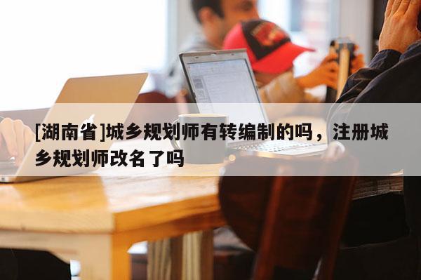 [湖南省]城鄉規劃師有轉編制的嗎，注冊城鄉規劃師改名了嗎