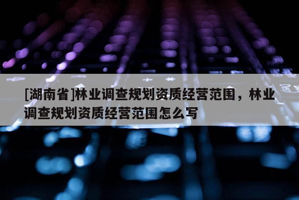 [湖南省]林業調查規劃資質經營范圍，林業調查規劃資質經營范圍怎么寫