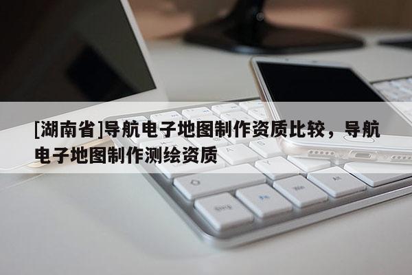 [湖南省]導航電子地圖制作資質比較，導航電子地圖制作測繪資質