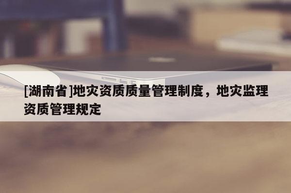 [湖南省]地災(zāi)資質(zhì)質(zhì)量管理制度，地災(zāi)監(jiān)理資質(zhì)管理規(guī)定