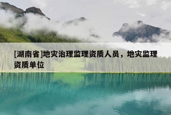 [湖南省]地災(zāi)治理監(jiān)理資質(zhì)人員，地災(zāi)監(jiān)理資質(zhì)單位