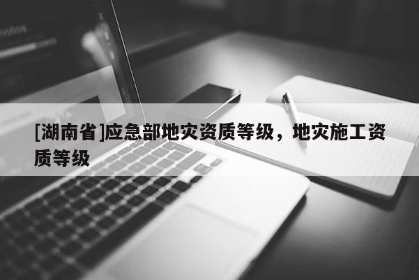 [湖南省]應(yīng)急部地災(zāi)資質(zhì)等級(jí)，地災(zāi)施工資質(zhì)等級(jí)