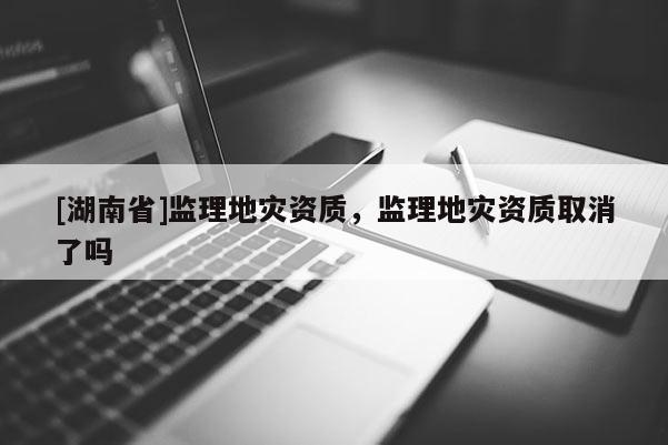 [湖南省]監(jiān)理地災(zāi)資質(zhì)，監(jiān)理地災(zāi)資質(zhì)取消了嗎