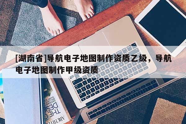 [湖南省]導(dǎo)航電子地圖制作資質(zhì)乙級，導(dǎo)航電子地圖制作甲級資質(zhì)