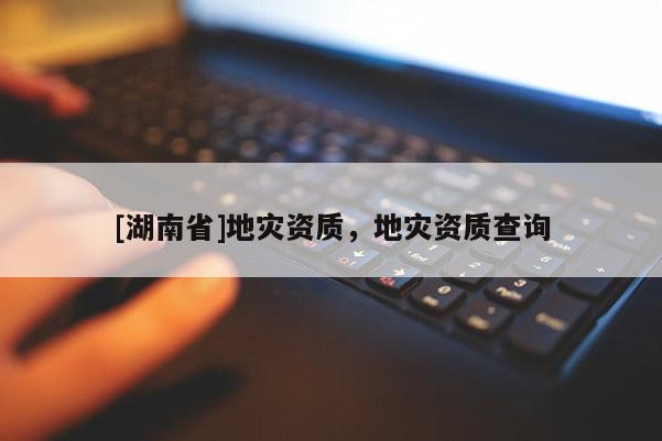 [湖南省]地災(zāi)資質(zhì)，地災(zāi)資質(zhì)查詢