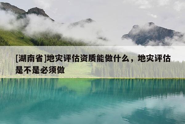 [湖南省]地災(zāi)評(píng)估資質(zhì)能做什么，地災(zāi)評(píng)估是不是必須做