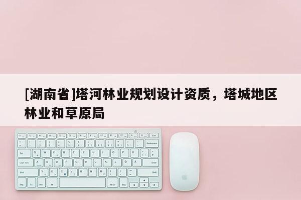 [湖南省]塔河林業規劃設計資質，塔城地區林業和草原局