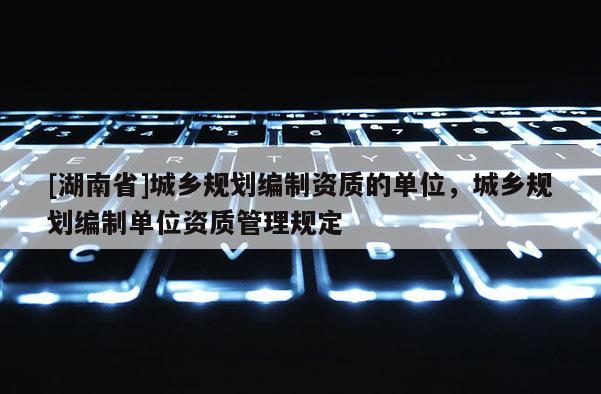[湖南省]城鄉(xiāng)規(guī)劃編制資質(zhì)的單位，城鄉(xiāng)規(guī)劃編制單位資質(zhì)管理規(guī)定