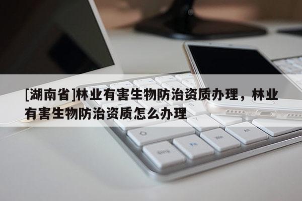 [湖南省]林業有害生物防治資質辦理，林業有害生物防治資質怎么辦理