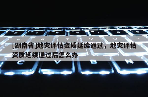 [湖南省]地災(zāi)評(píng)估資質(zhì)延續(xù)通過(guò)，地災(zāi)評(píng)估資質(zhì)延續(xù)通過(guò)后怎么辦