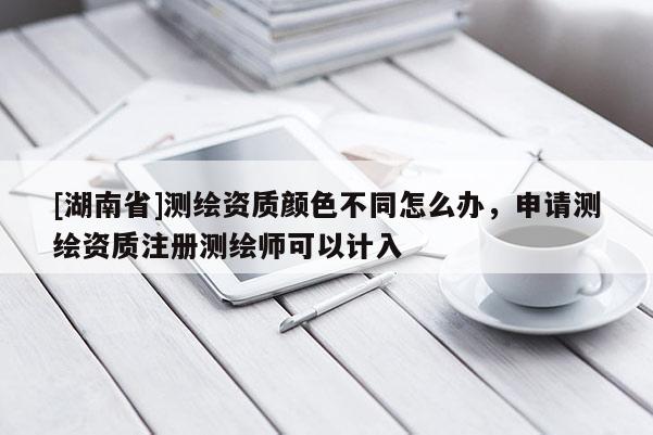 [湖南省]測繪資質顏色不同怎么辦，申請測繪資質注冊測繪師可以計入