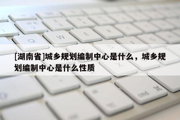 [湖南省]城鄉(xiāng)規(guī)劃編制中心是什么，城鄉(xiāng)規(guī)劃編制中心是什么性質(zhì)