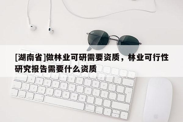[湖南省]做林業可研需要資質，林業可行性研究報告需要什么資質