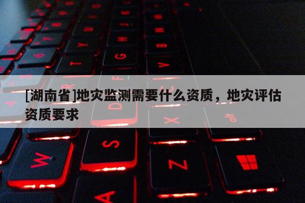 [湖南省]地災(zāi)監(jiān)測(cè)需要什么資質(zhì)，地災(zāi)評(píng)估資質(zhì)要求