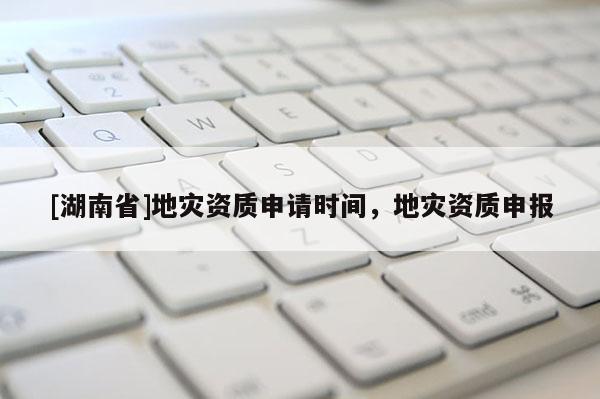 [湖南省]地災(zāi)資質(zhì)申請(qǐng)時(shí)間，地災(zāi)資質(zhì)申報(bào)