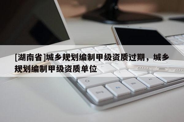 [湖南省]城鄉規劃編制甲級資質過期，城鄉規劃編制甲級資質單位