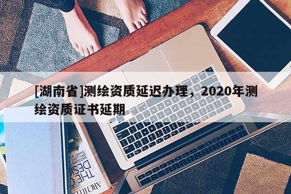 [湖南省]測繪資質延遲辦理，2020年測繪資質證書延期