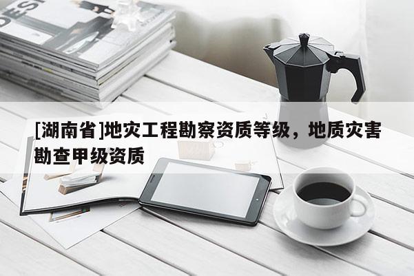 [湖南省]地災(zāi)工程勘察資質(zhì)等級，地質(zhì)災(zāi)害勘查甲級資質(zhì)
