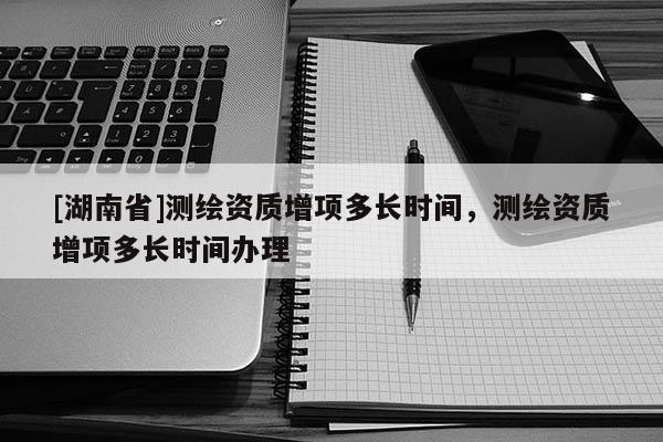 [湖南省]測繪資質增項多長時間，測繪資質增項多長時間辦理