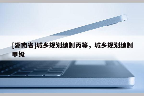 [湖南省]城鄉規劃編制丙等，城鄉規劃編制甲級
