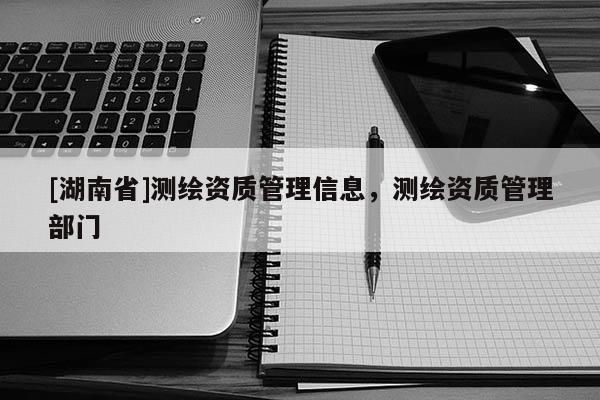 [湖南省]測繪資質管理信息，測繪資質管理部門