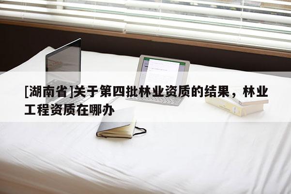 [湖南省]關于第四批林業資質的結果，林業工程資質在哪辦
