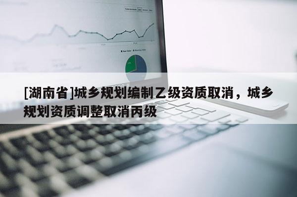 [湖南省]城鄉規劃編制乙級資質取消，城鄉規劃資質調整取消丙級