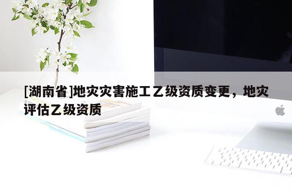 [湖南省]地災(zāi)災(zāi)害施工乙級資質(zhì)變更，地災(zāi)評估乙級資質(zhì)