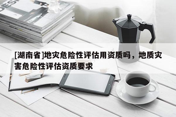 [湖南省]地災危險性評估用資質嗎，地質災害危險性評估資質要求