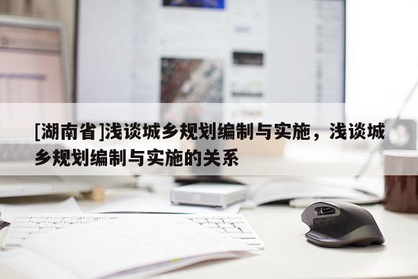 [湖南省]淺談城鄉規劃編制與實施，淺談城鄉規劃編制與實施的關系