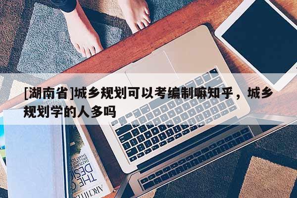 [湖南省]城鄉規劃可以考編制嘛知乎，城鄉規劃學的人多嗎