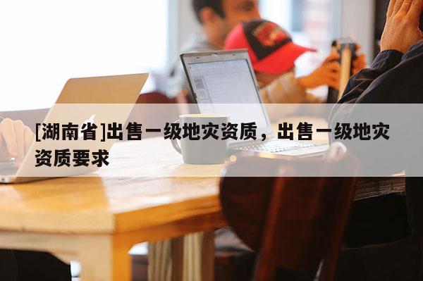 [湖南省]出售一級地災資質，出售一級地災資質要求
